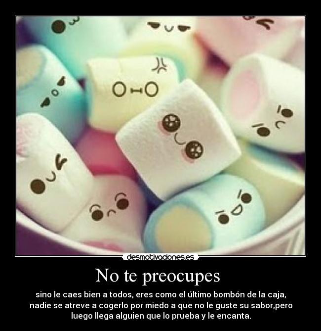 No te preocupes - sino le caes bien a todos, eres como el último bombón de la caja,
nadie se atreve a cogerlo por miedo a que no le guste su sabor,pero
luego llega alguien que lo prueba y le encanta.