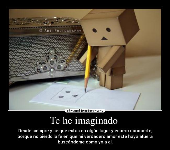 Te he imaginado - Desde siempre y se que estas en algún lugar y espero conocerte,
porque no pierdo la fe en que mi verdadero amor este haya afuera
buscándome como yo a el.