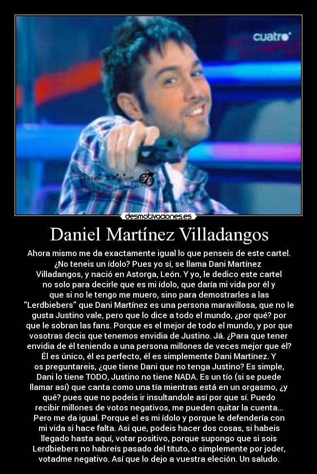Daniel Martínez Villadangos - Ahora mismo me da exactamente igual lo que penseis de este cartel.
¿No teneis un ídolo? Pues yo sí, se llama Dani Martínez
Villadangos, y nació en Astorga, León. Y yo, le dedico este cartel
no solo para decirle que es mi ídolo, que daría mi vida por él y
que si no le tengo me muero, sino para demostrarles a las
Lerdbiebers que Dani Martínez es una persona maravillosa, que no le
gusta Justino vale, pero que lo dice a todo el mundo, ¿por qué? por
que le sobran las fans. Porque es el mejor de todo el mundo, y por que
vosotras decis que tenemos envidia de Justino. Já. ¿Para que tener
envidia de él teniendo a una persona millones de veces mejor que él?
Él es único, él es perfecto, él es simplemente Dani Martínez. Y
os preguntareis, ¿que tiene Dani que no tenga Justino? Es simple,
Dani lo tiene TODO, Justino no tiene NADA. Es un tío (si se puede
llamar así) que canta como una tía mientras está en un orgasmo, ¿y
qué? pues que no podeis ir insultandole así por que sí. Puedo
recibir millones de votos negativos, me pueden quitar la cuenta...
Pero me da igual. Porque el es mi ídolo y porque le defendería con
mi vida si hace falta. Asi que, podeis hacer dos cosas, si habeis
llegado hasta aquí, votar positivo, porque supongo que si sois
Lerdbiebers no habreís pasado del títuto, o simplemente por joder,
votadme negativo. Así que lo dejo a vuestra eleción. Un saludo.