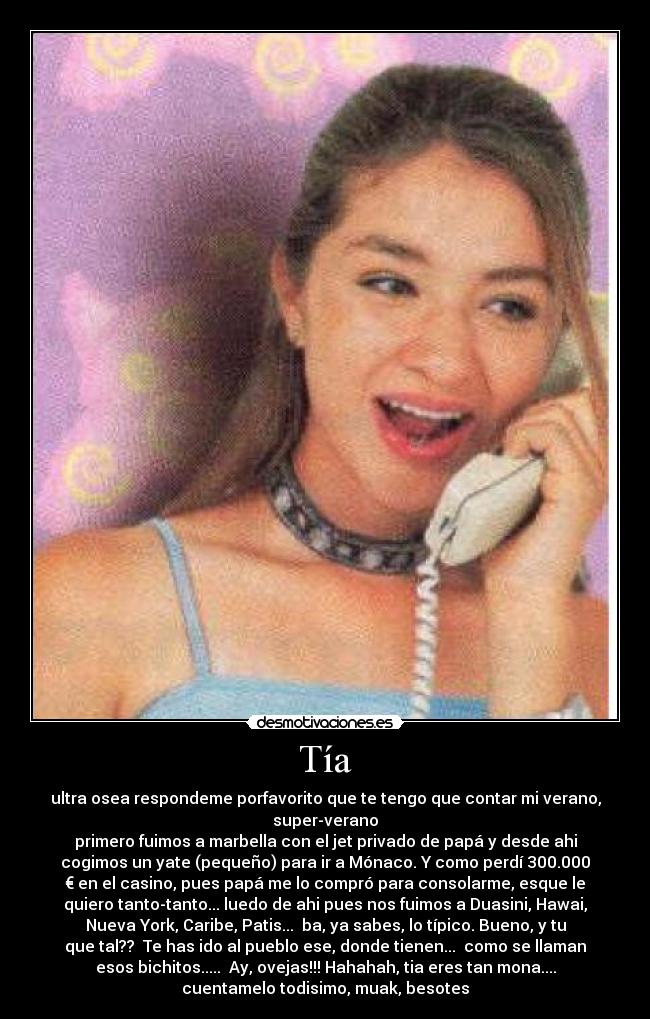 Tía - ultra osea respondeme porfavorito que te tengo que contar mi verano,
super-verano
primero fuimos a marbella con el jet privado de papá y desde ahi
cogimos un yate (pequeño) para ir a Mónaco. Y como perdí 300.000
€ en el casino, pues papá me lo compró para consolarme, esque le
quiero tanto-tanto... luedo de ahi pues nos fuimos a Duasini, Hawai,
Nueva York, Caribe, Patis... ba, ya sabes, lo típico. Bueno, y tu
que tal?? Te has ido al pueblo ese, donde tienen... como se llaman
esos bichitos..... Ay, ovejas!!! Hahahah, tia eres tan mona....
cuentamelo todisimo, muak, besotes
