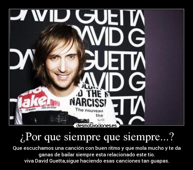 ¿Por que siempre que siempre...? - Que escuchamos una canción con buen ritmo y que mola mucho y te da
ganas de bailar siempre esta relacionado este tio.
viva David Guetta,sigue haciendo esas canciones tan guapas.