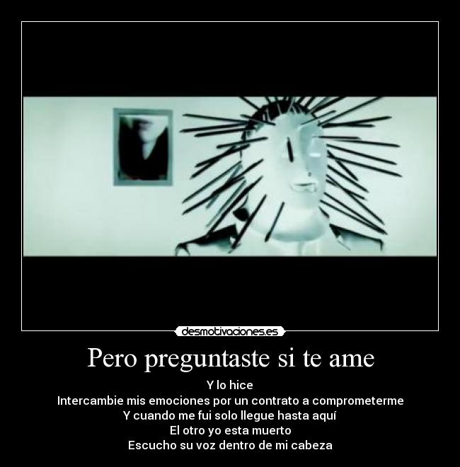 Pero preguntaste si te ame - Y lo hice
Intercambie mis emociones por un contrato a comprometerme
Y cuando me fui solo llegue hasta aquí
El otro yo esta muerto
Escucho su voz dentro de mi cabeza