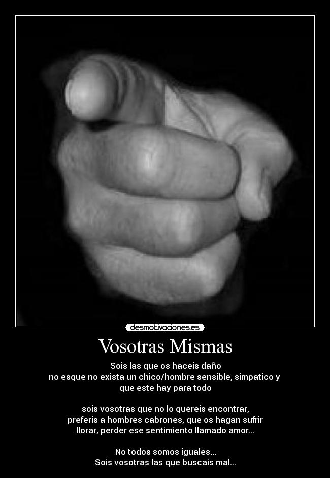 Vosotras Mismas - Sois las que os haceis daño
no esque no exista un chico/hombre sensible, simpatico y 
que este hay para todo

sois vosotras que no lo quereis encontrar,
preferis a hombres cabrones, que os hagan sufrir
llorar, perder ese sentimiento llamado amor...

No todos somos iguales...
Sois vosotras las que buscais mal...