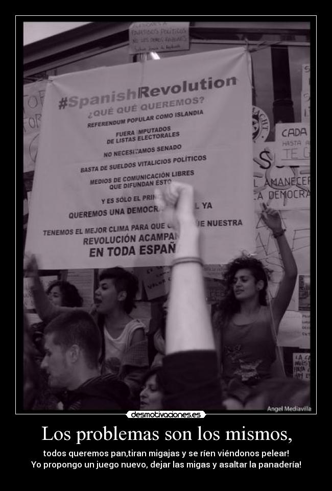 Los problemas son los mismos, - todos queremos pan,tiran migajas y se ríen viéndonos pelear!
Yo propongo un juego nuevo, dejar las migas y asaltar la panadería!