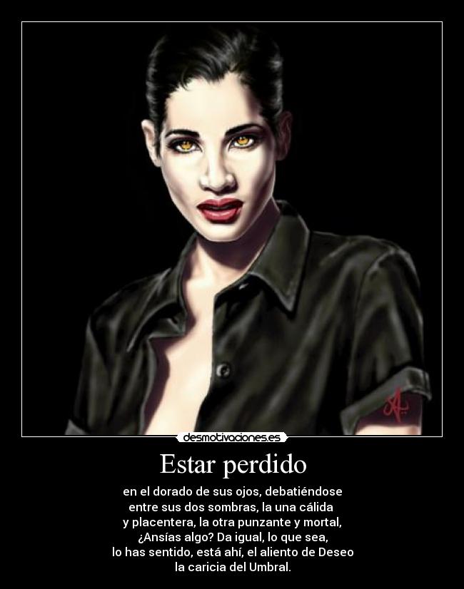 Estar perdido - en el dorado de sus ojos, debatiéndose
entre sus dos sombras, la una cálida
y placentera, la otra punzante y mortal,
¿Ansías algo? Da igual, lo que sea,
lo has sentido, está ahí, el aliento de Deseo
la caricia del Umbral.
