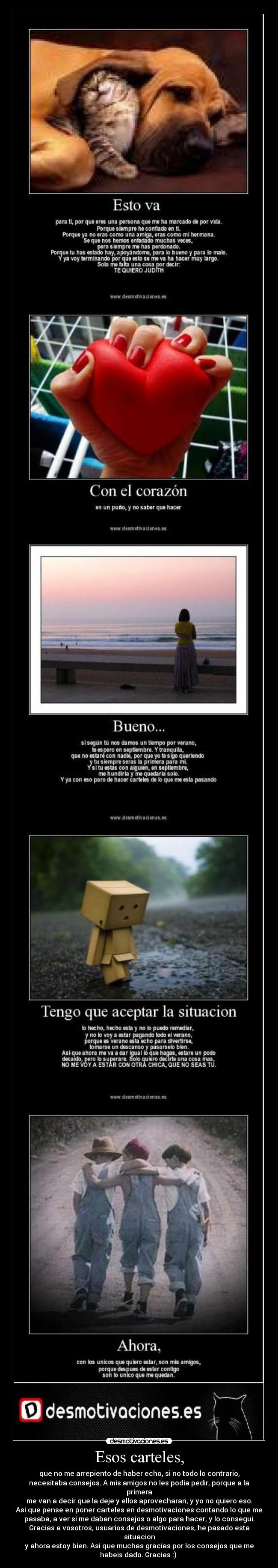 Esos carteles, - que no me arrepiento de haber echo, si no todo lo contrario,
necesitaba consejos. A mis amigos no les podia pedir, porque a la
primera
me van a decir que la deje y ellos aprovecharan, y yo no quiero eso.
Asi que pense en poner carteles en desmotivaciones contando lo que me
pasaba, a ver si me daban consejos o algo para hacer, y lo consegui.
Gracias a vosotros, usuarios de desmotivaciones, he pasado esta
situacion
y ahora estoy bien. Asi que muchas gracias por los consejos que me
habeis dado. Gracias :)