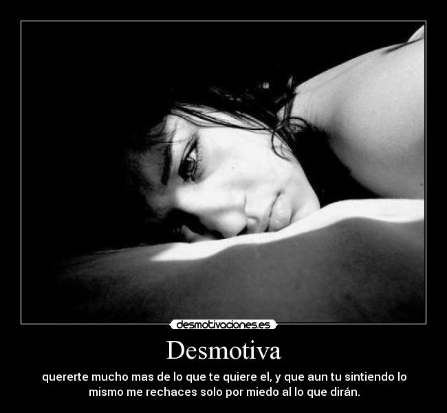 Desmotiva - quererte mucho mas de lo que te quiere el, y que aun tu sintiendo lo
mismo me rechaces solo por miedo al lo que dirán.