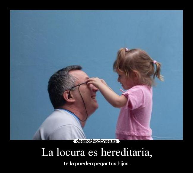 La locura es hereditaria, - te la pueden pegar tus hijos.