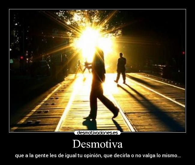 Desmotiva - que a la gente les de igual tu opinión, que decirla o no valga lo mismo...