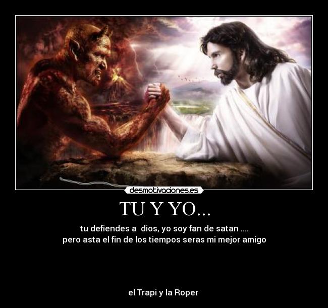 TU Y YO... - tu defiendes a  dios, yo soy fan de satan ....
pero asta el fin de los tiempos seras mi mejor amigo




el Trapi y la Roper 