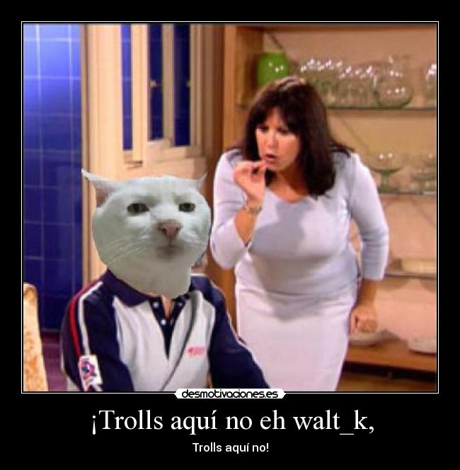 ¡Trolls aquí no eh walt_k, - 