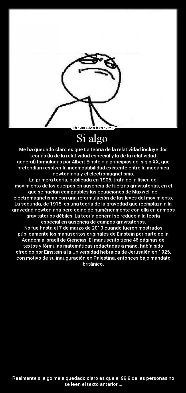 Si algo  - Me ha quedado claro es que La teoría de la relatividad incluye dos
teorías (la de la relatividad especial y la de la relatividad
general) formuladas por Albert Einstein a principios del siglo XX, que
pretendían resolver la incompatibilidad existente entre la mecánica
newtoniana y el electromagnetismo.
La primera teoría, publicada en 1905, trata de la física del
movimiento de los cuerpos en ausencia de fuerzas gravitatorias, en el
que se hacían compatibles las ecuaciones de Maxwell del
electromagnetismo con una reformulación de las leyes del movimiento.
La segunda, de 1915, es una teoría de la gravedad que reemplaza a la
gravedad newtoniana pero coincide numéricamente con ella en campos
gravitatorios débiles. La teoría general se reduce a la teoría
especial en ausencia de campos gravitatorios.
No fue hasta el 7 de marzo de 2010 cuando fueron mostrados
públicamente los manuscritos originales de Einstein por parte de la
Academia Israelí de Ciencias. El manuscrito tiene 46 páginas de
textos y fórmulas matemáticas redactadas a mano, había sido
ofrecido por Einstein a la Universidad hebraica de Jerusalén en 1925,
con motivo de su inauguración en Palestina, entonces bajo mandato
británico.


















Realmente si algo me a quedado claro es que el 99,9 de las personas no
se leen el texto anterior ...