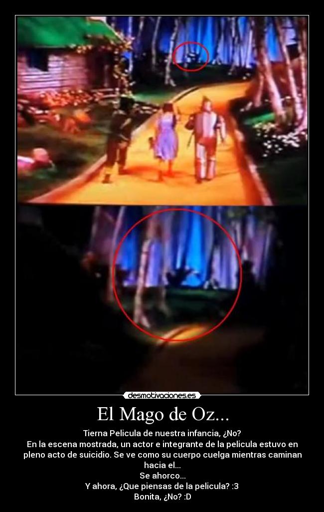 El Mago de Oz... - Tierna Pelicula de nuestra infancia, ¿No?
En la escena mostrada, un actor e integrante de la pelicula estuvo en
pleno acto de suicidio. Se ve como su cuerpo cuelga mientras caminan
hacia el...
Se ahorco...
Y ahora, ¿Que piensas de la pelicula? :3
Bonita, ¿No? :D