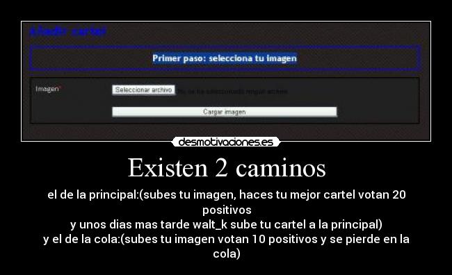 Existen 2 caminos - el de la principal:(subes tu imagen, haces tu mejor cartel votan 20 positivos
y unos dias mas tarde walt_k sube tu cartel a la principal)
y el de la cola:(subes tu imagen votan 10 positivos y se pierde en la cola)