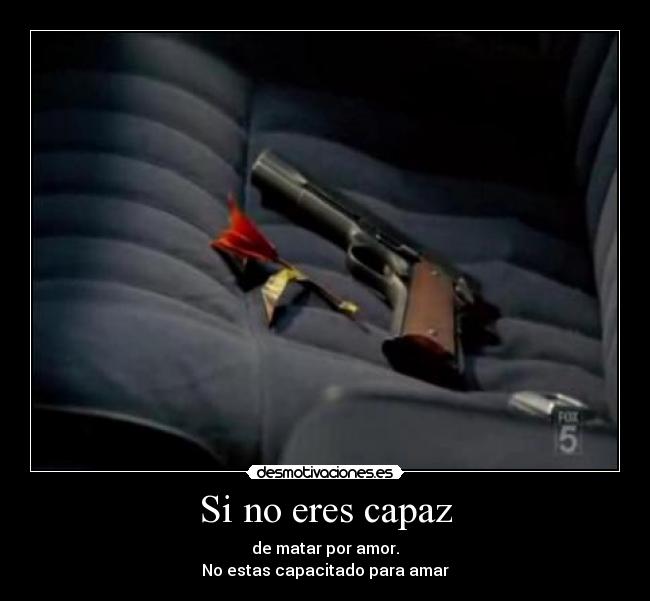 Si no eres capaz - de matar por amor.
No estas capacitado para amar