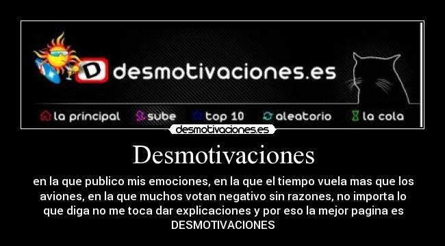 Desmotivaciones - en la que publico mis emociones, en la que el tiempo vuela mas que los
aviones, en la que muchos votan negativo sin razones, no importa lo
que diga no me toca dar explicaciones y por eso la mejor pagina es
DESMOTIVACIONES