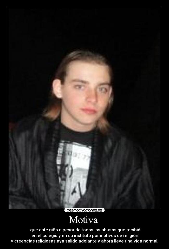 Motiva - que este niño a pesar de todos los abusos que recibió
en el colegio y en su instituto por motivos de religión
y creencias religiosas aya salido adelante y ahora lleve una vida normal.