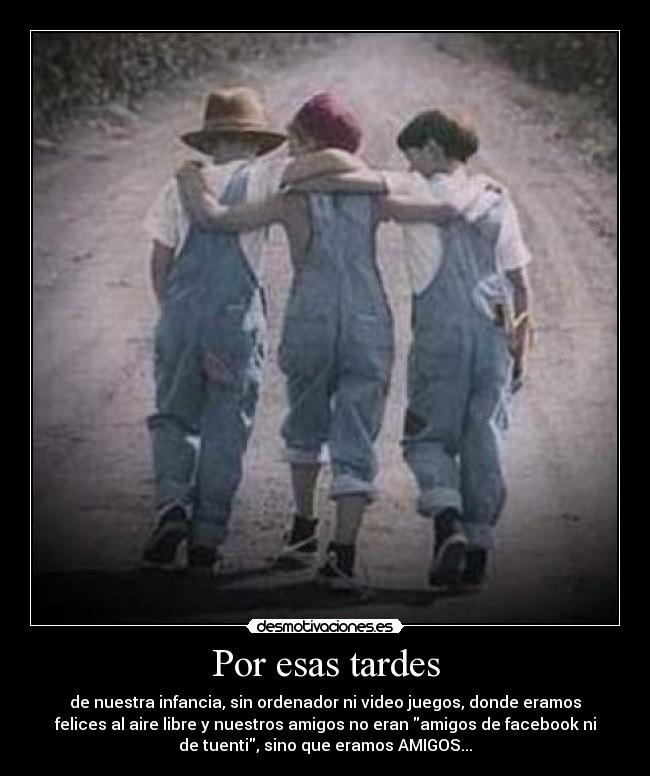 Por esas tardes - de nuestra infancia, sin ordenador ni video juegos, donde eramos
felices al aire libre y nuestros amigos no eran amigos de facebook ni
de tuenti, sino que eramos AMIGOS...