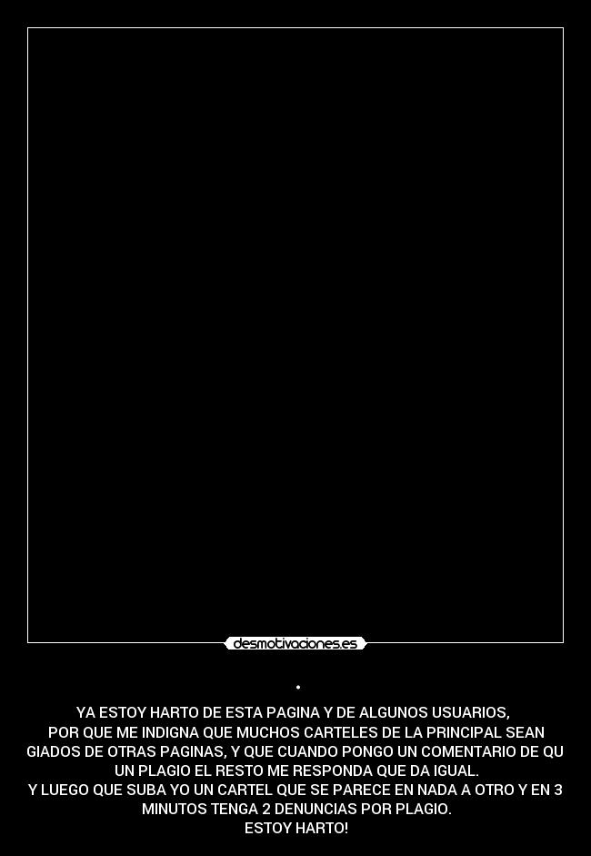 . - YA ESTOY HARTO DE ESTA PAGINA Y DE ALGUNOS USUARIOS,
POR QUE ME INDIGNA QUE MUCHOS CARTELES DE LA PRINCIPAL SEAN
PLAGIADOS DE OTRAS PAGINAS, Y QUE CUANDO PONGO UN COMENTARIO DE QUE ES
UN PLAGIO EL RESTO ME RESPONDA QUE DA IGUAL.
Y LUEGO QUE SUBA YO UN CARTEL QUE SE PARECE EN NADA A OTRO Y EN 3
MINUTOS TENGA 2 DENUNCIAS POR PLAGIO.
ESTOY HARTO!