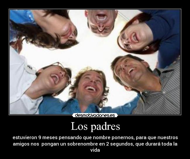 Los padres - estuvieron 9 meses pensando que nombre ponernos, para que nuestros
amigos nos  pongan un sobrenombre en 2 segundos, que durará toda la
vida