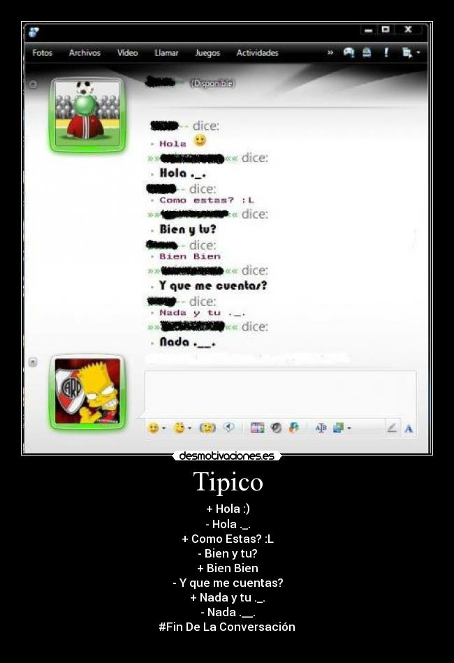 Tipico - + Hola :)
- Hola ._.
+ Como Estas? :L
- Bien y tu?
+ Bien Bien
- Y que me cuentas?
+ Nada y tu ._.
- Nada .__.
#Fin De La Conversación