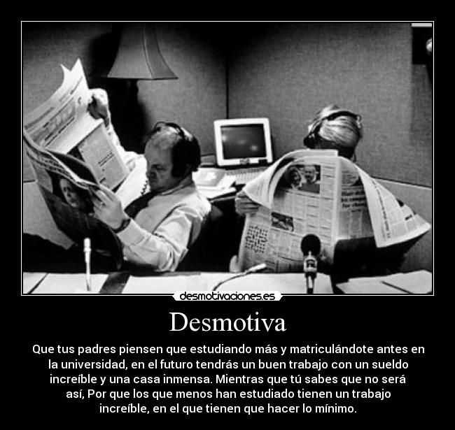 Desmotiva - Que tus padres piensen que estudiando más y matriculándote antes en
la universidad, en el futuro tendrás un buen trabajo con un sueldo
increíble y una casa inmensa. Mientras que tú sabes que no será
así, Por que los que menos han estudiado tienen un trabajo
increíble, en el que tienen que hacer lo mínimo.