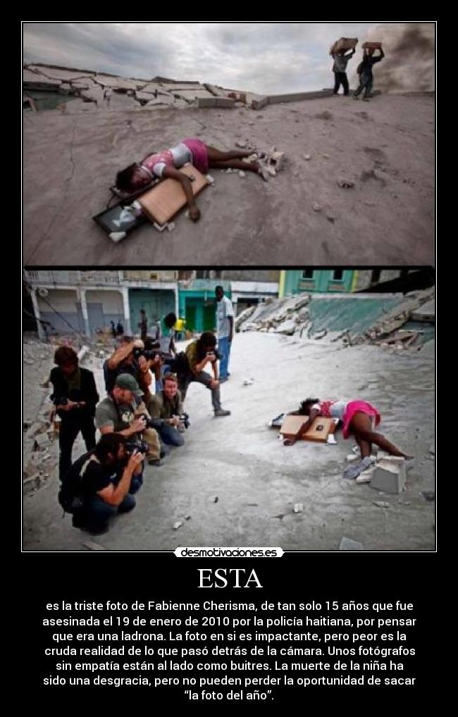 ESTA - es la triste foto de Fabienne Cherisma, de tan solo 15 años que fue
asesinada el 19 de enero de 2010 por la policía haitiana, por pensar
que era una ladrona. La foto en si es impactante, pero peor es la
cruda realidad de lo que pasó detrás de la cámara. Unos fotógrafos
sin empatía están al lado como buitres. La muerte de la niña ha
sido una desgracia, pero no pueden perder la oportunidad de sacar
“la foto del año”.