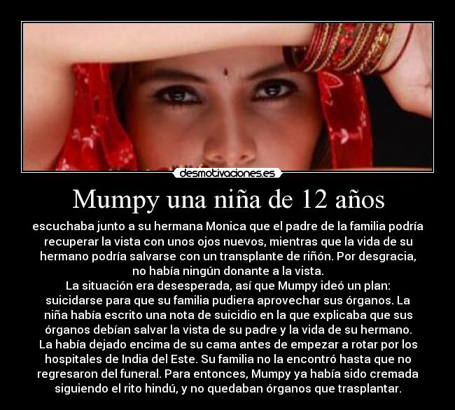 Mumpy una niña de 12 años - escuchaba junto a su hermana Monica que el padre de la familia podría
recuperar la vista con unos ojos nuevos, mientras que la vida de su
hermano podría salvarse con un transplante de riñón. Por desgracia,
no había ningún donante a la vista.
La situación era desesperada, así que Mumpy ideó un plan:
suicidarse para que su familia pudiera aprovechar sus órganos. La
niña había escrito una nota de suicidio en la que explicaba que sus
órganos debían salvar la vista de su padre y la vida de su hermano.
La había dejado encima de su cama antes de empezar a rotar por los
hospitales de India del Este. Su familia no la encontró hasta que no
regresaron del funeral. Para entonces, Mumpy ya había sido cremada
siguiendo el rito hindú, y no quedaban órganos que trasplantar.