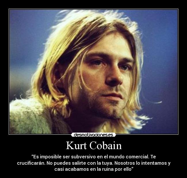 Kurt Cobain - “Es imposible ser subversivo en el mundo comercial. Te
crucificarán. No puedes salirte con la tuya. Nosotros lo intentamos y
casi acabamos en la ruina por ello”