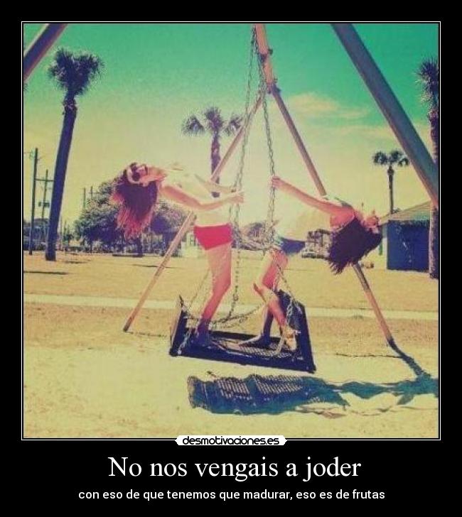 No nos vengais a joder - con eso de que tenemos que madurar, eso es de frutas