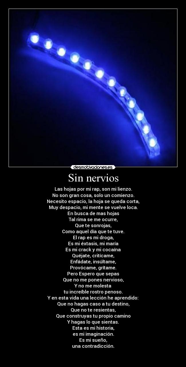 Sin nervios - Las hojas por mi rap, son mi lienzo.
No son gran cosa, solo un comienzo.
Necesito espacio, la hoja se queda corta,
Muy despacio, mi mente se vuelve loca.
En busca de mas hojas
Tal rima se me ocurre,
Que te sonrojas,
Como aquel día que te tuve.
El rap es mi droga,
Es mi éxtasis, mi maría
Es mi crack y mi cocaína
Quéjate, critícame,
Enfádate, insúltame,
Provócame, grítame.
Pero Espero que sepas
Que no me pones nervioso,
Y no me molesta
tu increíble rostro penoso.
Y en esta vida una lección he aprendido:
Que no hagas caso a tu destino,
Que no te resientas,
Que construyas tu propio camino
Y hagas lo que sientas.
Esta es mi historia,
es mi imaginación.
Es mi sueño,
una contradicción.

