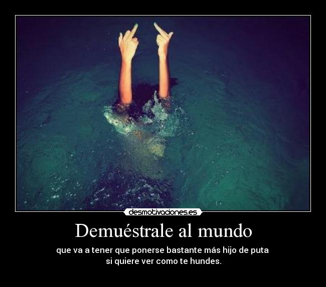 Demuéstrale al mundo - que va a tener que ponerse bastante más hijo de puta 
si quiere ver como te hundes.
