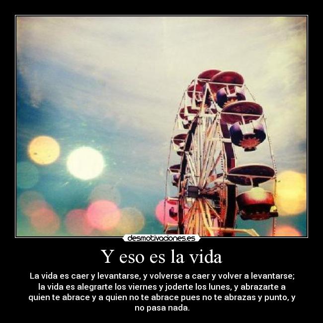 Y eso es la vida - La vida es caer y levantarse, y volverse a caer y volver a levantarse;
la vida es alegrarte los viernes y joderte los lunes, y abrazarte a
quien te abrace y a quien no te abrace pues no te abrazas y punto, y
no pasa nada.