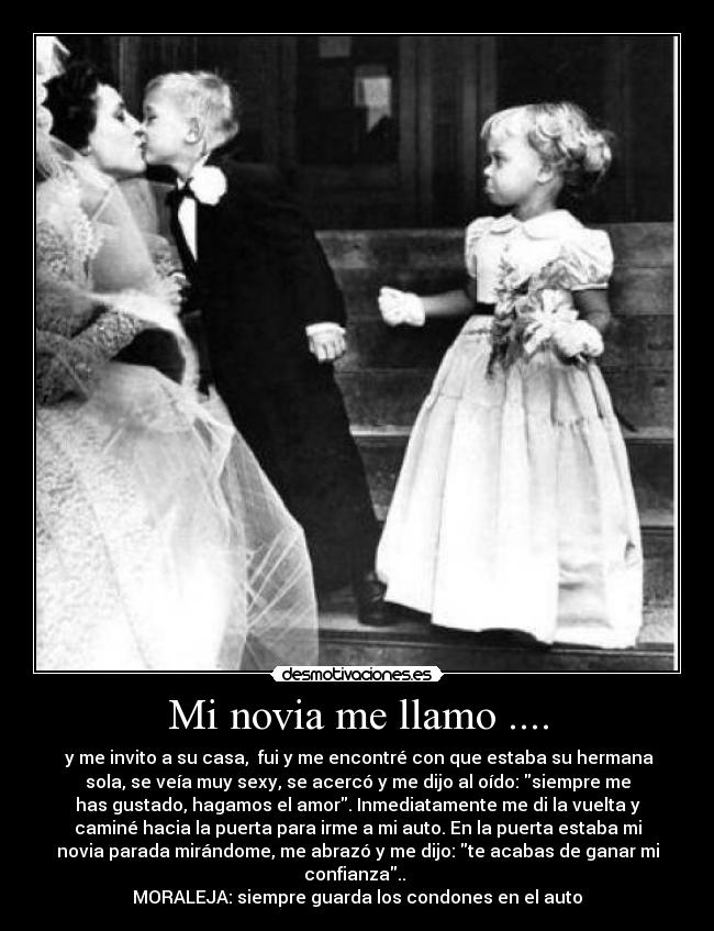Mi novia me llamo .... - y me invito a su casa, fui y me encontré con que estaba su hermana
sola, se veía muy sexy, se acercó y me dijo al oído: siempre me
has gustado, hagamos el amor. Inmediatamente me di la vuelta y
caminé hacia la puerta para irme a mi auto. En la puerta estaba mi
novia parada mirándome, me abrazó y me dijo: te acabas de ganar mi
confianza..
MORALEJA: siempre guarda los condones en el auto