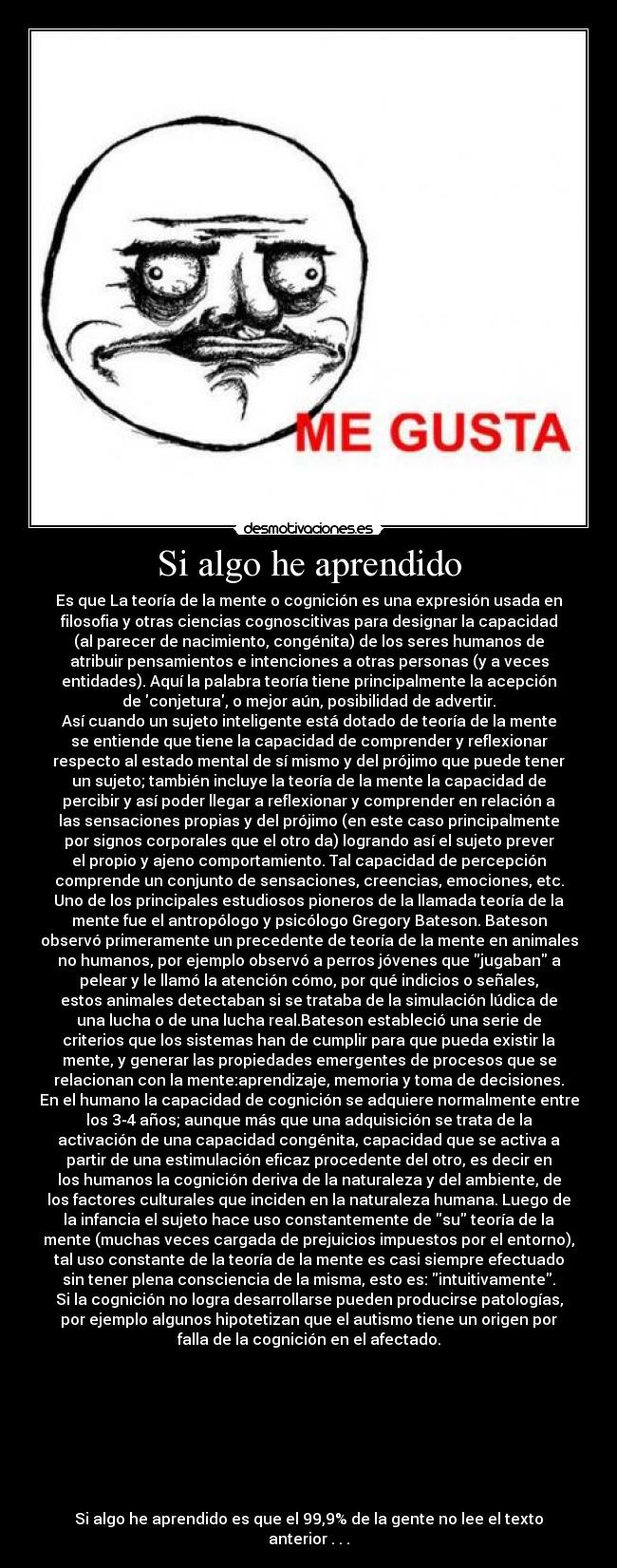 Si algo he aprendido - Es que La teoría de la mente o cognición es una expresión usada en
filosofia y otras ciencias cognoscitivas para designar la capacidad
(al parecer de nacimiento, congénita) de los seres humanos de
atribuir pensamientos e intenciones a otras personas (y a veces
entidades). Aquí la palabra teoría tiene principalmente la acepción
de conjetura, o mejor aún, posibilidad de advertir.
Así cuando un sujeto inteligente está dotado de teoría de la mente
se entiende que tiene la capacidad de comprender y reflexionar
respecto al estado mental de sí mismo y del prójimo que puede tener
un sujeto; también incluye la teoría de la mente la capacidad de
percibir y así poder llegar a reflexionar y comprender en relación a
las sensaciones propias y del prójimo (en este caso principalmente
por signos corporales que el otro da) logrando así el sujeto prever
el propio y ajeno comportamiento. Tal capacidad de percepción
comprende un conjunto de sensaciones, creencias, emociones, etc.
Uno de los principales estudiosos pioneros de la llamada teoría de la
mente fue el antropólogo y psicólogo Gregory Bateson. Bateson
observó primeramente un precedente de teoría de la mente en animales
no humanos, por ejemplo observó a perros jóvenes que jugaban a
pelear y le llamó la atención cómo, por qué indicios o señales,
estos animales detectaban si se trataba de la simulación lúdica de
una lucha o de una lucha real.Bateson estableció una serie de
criterios que los sistemas han de cumplir para que pueda existir la
mente, y generar las propiedades emergentes de procesos que se
relacionan con la mente:aprendizaje, memoria y toma de decisiones.
En el humano la capacidad de cognición se adquiere normalmente entre
los 3-4 años; aunque más que una adquisición se trata de la
activación de una capacidad congénita, capacidad que se activa a
partir de una estimulación eficaz procedente del otro, es decir en
los humanos la cognición deriva de la naturaleza y del ambiente, de
los factores culturales que inciden en la naturaleza humana. Luego de
la infancia el sujeto hace uso constantemente de su teoría de la
mente (muchas veces cargada de prejuicios impuestos por el entorno),
tal uso constante de la teoría de la mente es casi siempre efectuado
sin tener plena consciencia de la misma, esto es: intuitivamente.
Si la cognición no logra desarrollarse pueden producirse patologías,
por ejemplo algunos hipotetizan que el autismo tiene un origen por
falla de la cognición en el afectado.
Si algo he aprendido es que el 99,9% de la gente no lee el texto
anterior . . .