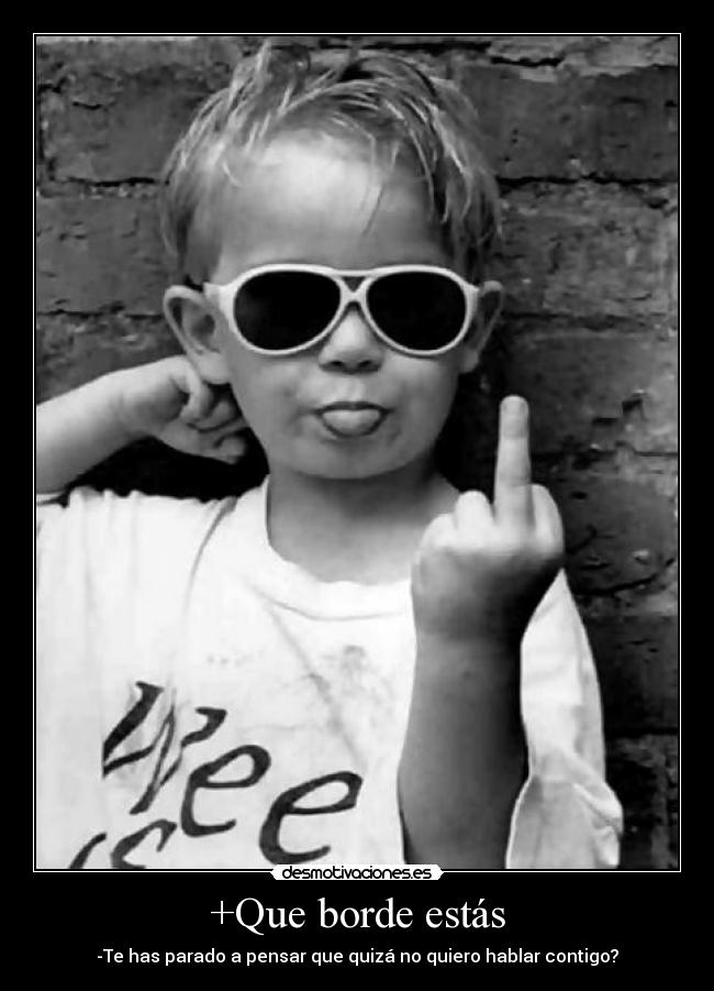 +Que borde estás - -Te has parado a pensar que quizá no quiero hablar contigo?