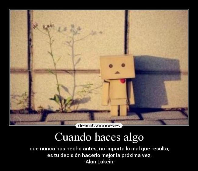 Cuando haces algo - que nunca has hecho antes, no importa lo mal que resulta,
es tu decisión hacerlo mejor la próxima vez.
-Alan Lakein-