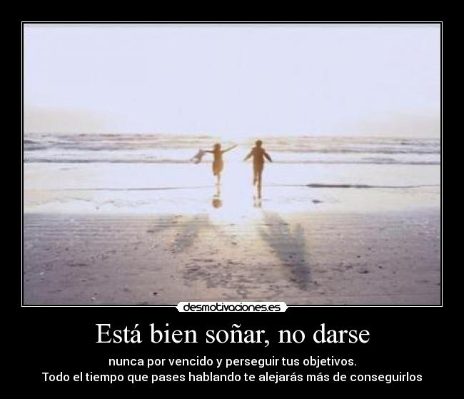 Está bien soñar, no darse - nunca por vencido y perseguir tus objetivos.
Todo el tiempo que pases hablando te alejarás más de conseguirlos