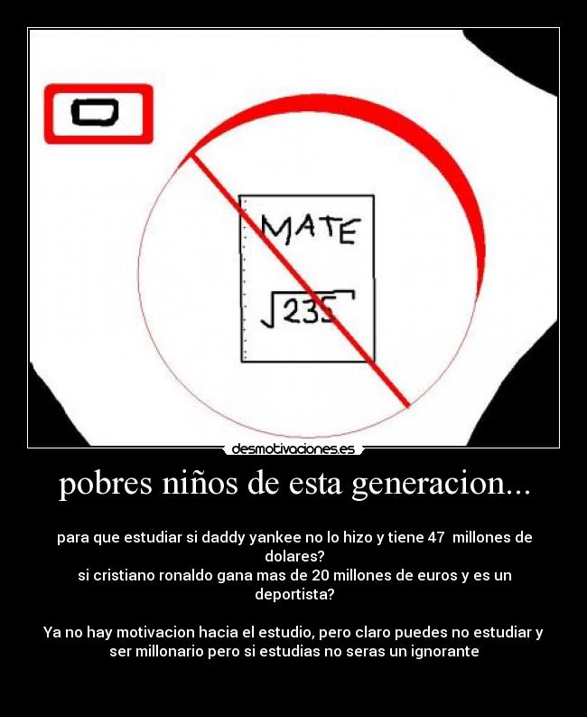 pobres niños de esta generacion... - 
para que estudiar si daddy yankee no lo hizo y tiene 47  millones de
dolares?
si cristiano ronaldo gana mas de 20 millones de euros y es un
deportista?

Ya no hay motivacion hacia el estudio, pero claro puedes no estudiar y
ser millonario pero si estudias no seras un ignorante

