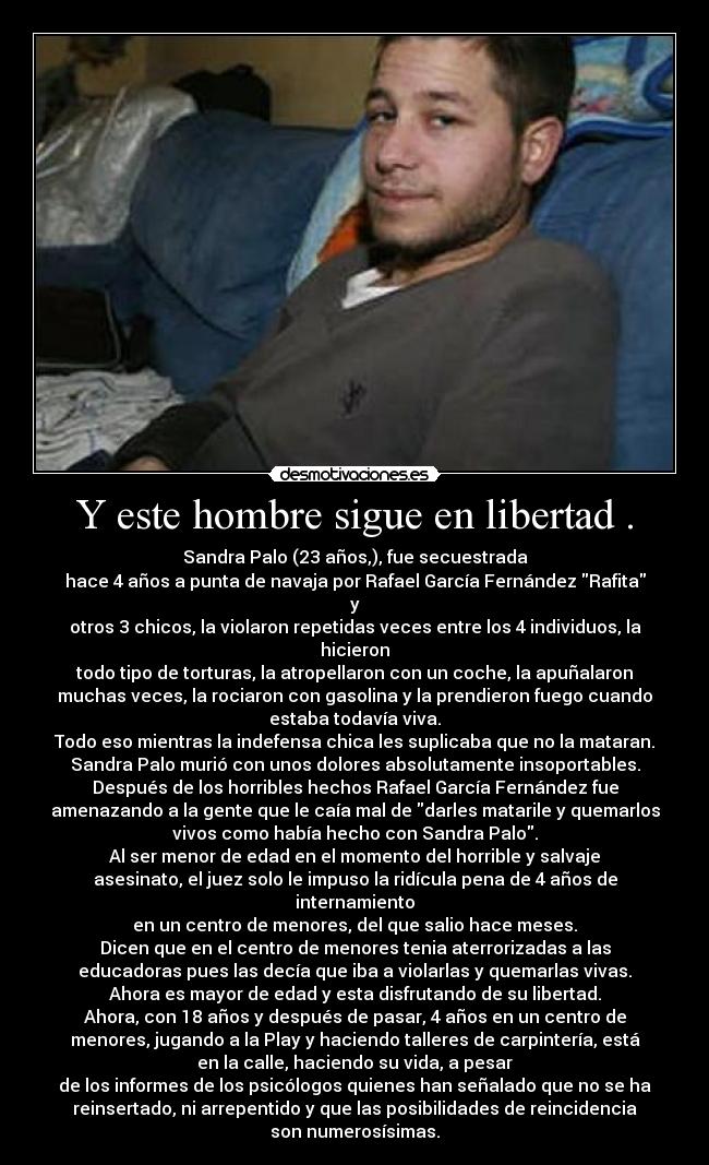 Y este hombre sigue en libertad . - Sandra Palo (23 años,), fue secuestrada
hace 4 años a punta de navaja por Rafael García Fernández Rafita
y
otros 3 chicos, la violaron repetidas veces entre los 4 individuos, la
hicieron
todo tipo de torturas, la atropellaron con un coche, la apuñalaron
muchas veces, la rociaron con gasolina y la prendieron fuego cuando
estaba todavía viva.
Todo eso mientras la indefensa chica les suplicaba que no la mataran.
Sandra Palo murió con unos dolores absolutamente insoportables.
Después de los horribles hechos Rafael García Fernández fue
amenazando a la gente que le caía mal de darles matarile y quemarlos
vivos como había hecho con Sandra Palo.
Al ser menor de edad en el momento del horrible y salvaje
asesinato, el juez solo le impuso la ridícula pena de 4 años de
internamiento
en un centro de menores, del que salio hace meses.
Dicen que en el centro de menores tenia aterrorizadas a las
educadoras pues las decía que iba a violarlas y quemarlas vivas.
Ahora es mayor de edad y esta disfrutando de su libertad.
Ahora, con 18 años y después de pasar, 4 años en un centro de
menores, jugando a la Play y haciendo talleres de carpintería, está
en la calle, haciendo su vida, a pesar
de los informes de los psicólogos quienes han señalado que no se ha
reinsertado, ni arrepentido y que las posibilidades de reincidencia
son numerosísimas.