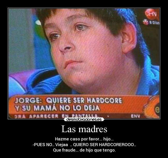 Las madres - Hazme caso por favor... hijo...
-PUES NO.. Viejaa .. QUIERO SER HARDCOREROOO..
Que fraude... de hijo que tengo.