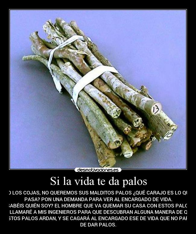Si la vida te da palos - NO LOS COJAS, NO QUEREMOS SUS MALDITOS PALOS ¿QUÉ CARAJO ES LO QUE
PASA? PON UNA DEMANDA PARA VER AL ENCARGADO DE VIDA.
¿SABÉIS QUIÉN SOY? EL HOMBRE QUE VA QUEMAR SU CASA CON ESTOS PALOS,
YA LLAMARÉ A MIS INGENIEROS PARA QUE DESCUBRAN ALGUNA MANERA DE QUE
ESTOS PALOS ARDAN, Y SE CAGARÁ AL ENCARGADO ESE DE VIDA QUE NO PARA
DE DAR PALOS.