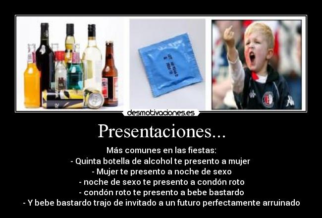 Presentaciones... - Más comunes en las fiestas:
- Quinta botella de alcohol te presento a mujer 
- Mujer te presento a noche de sexo
- noche de sexo te presento a condón roto
- condón roto te presento a bebe bastardo
- Y bebe bastardo trajo de invitado a un futuro perfectamente arruinado