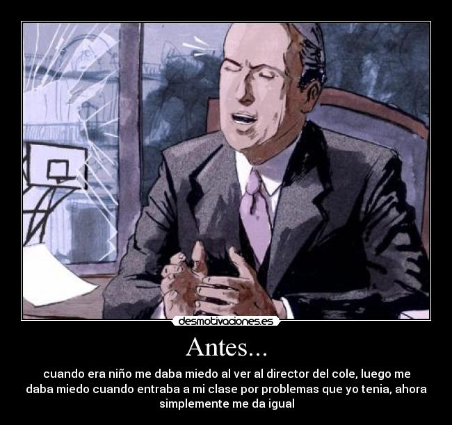 Antes... - cuando era niño me daba miedo al ver al director del cole, luego me
daba miedo cuando entraba a mi clase por problemas que yo tenia, ahora
simplemente me da igual
