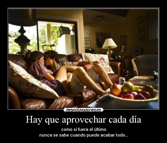 Hay que aprovechar cada día - como si fuera el último
nunca se sabe cuando puede acabar todo...