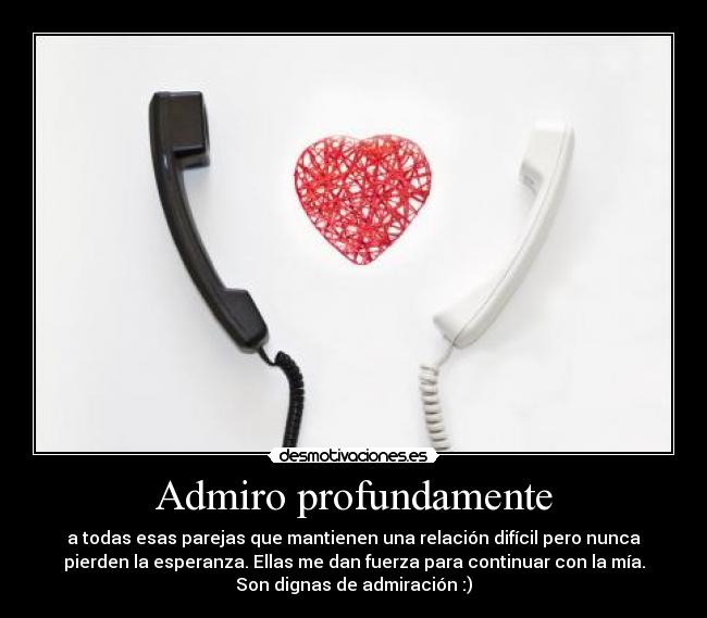 Admiro profundamente - a todas esas parejas que mantienen una relación difícil pero nunca
pierden la esperanza. Ellas me dan fuerza para continuar con la mía.
Son dignas de admiración :)