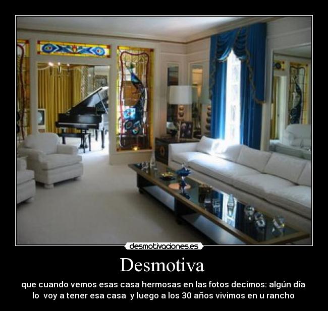 Desmotiva  - que cuando vemos esas casa hermosas en las fotos decimos: algún día 
lo  voy a tener esa casa  y luego a los 30 años vivimos en u rancho 