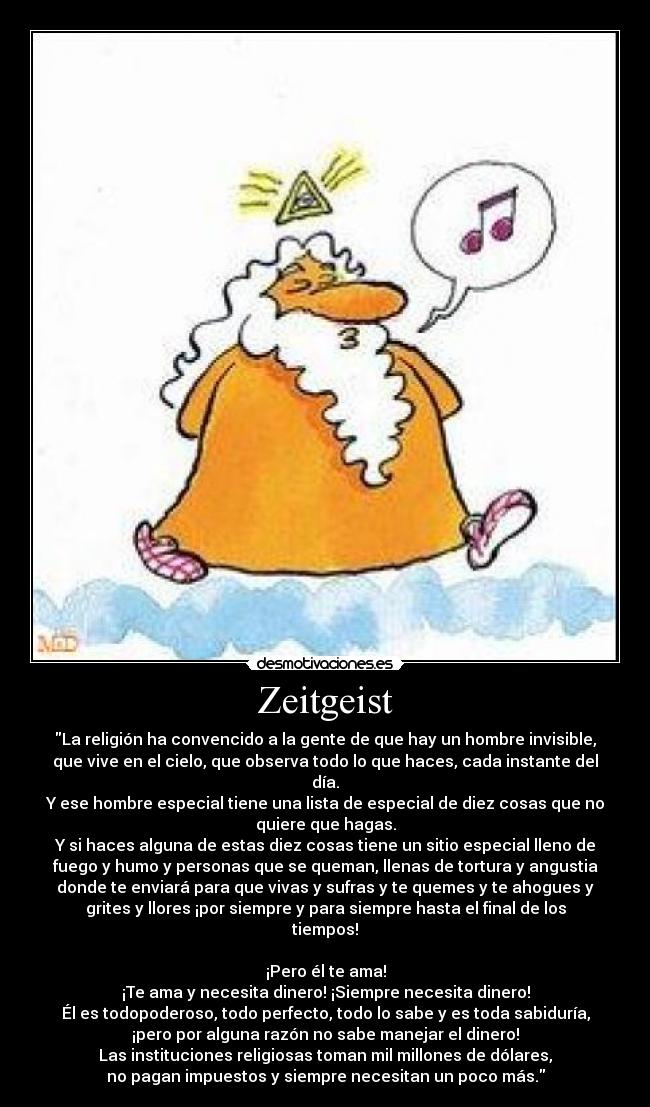 Zeitgeist - La religión ha convencido a la gente de que hay un hombre invisible,
que vive en el cielo, que observa todo lo que haces, cada instante del
día.
Y ese hombre especial tiene una lista de especial de diez cosas que no
quiere que hagas.
Y si haces alguna de estas diez cosas tiene un sitio especial lleno de
fuego y humo y personas que se queman, llenas de tortura y angustia
donde te enviará para que vivas y sufras y te quemes y te ahogues y
grites y llores ¡por siempre y para siempre hasta el final de los
tiempos!
¡Pero él te ama!
¡Te ama y necesita dinero! ¡Siempre necesita dinero!
Él es todopoderoso, todo perfecto, todo lo sabe y es toda sabiduría,
¡pero por alguna razón no sabe manejar el dinero!
Las instituciones religiosas toman mil millones de dólares,
no pagan impuestos y siempre necesitan un poco más.
