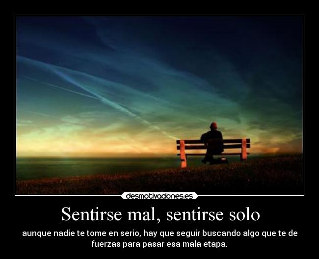 Sentirse mal, sentirse solo - aunque nadie te tome en serio, hay que seguir buscando algo que te de
fuerzas para pasar esa mala etapa.