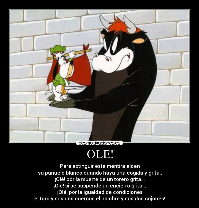 OLE! - Para extinguir esta mentira alcen
su pañuelo blanco cuando haya una cogida y grita..
¡Olé! por la muerte de un torero grita...
¡Olé! si se suspende un encierro grita...
¡Olé! por la igualdad de condiciones
el toro y sus dos cuernos el hombre y sus dos cojones!